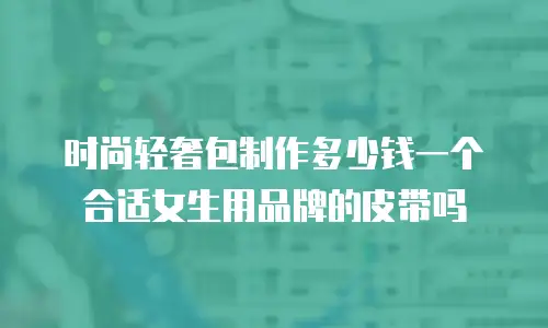 时尚轻奢包制作多少钱一个合适女生用品牌的皮带吗