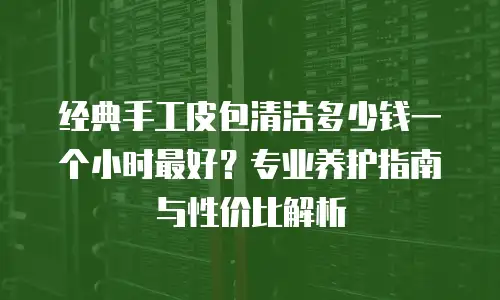 经典手工皮包清洁多少钱一个小时最好？专业养护指南与性价比解析