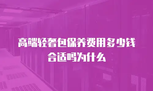 高端轻奢包保养费用多少钱合适吗为什么