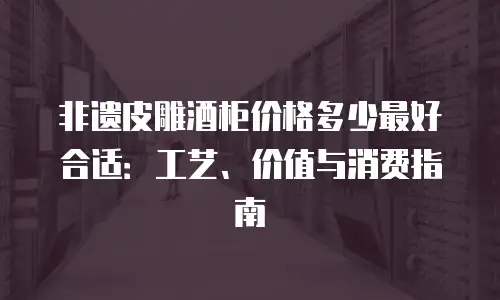 非遗皮雕酒柜价格多少最好合适：工艺、价值与消费指南
