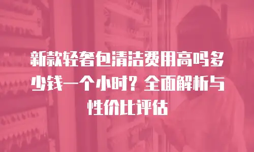 新款轻奢包清洁费用高吗多少钱一个小时？全面解析与性价比评估