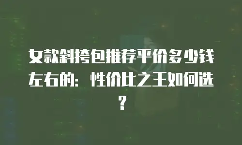 女款斜挎包推荐平价多少钱左右的：性价比之王如何选？