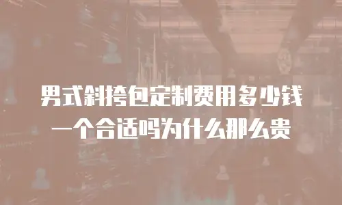 男式斜挎包定制费用多少钱一个合适吗为什么那么贵