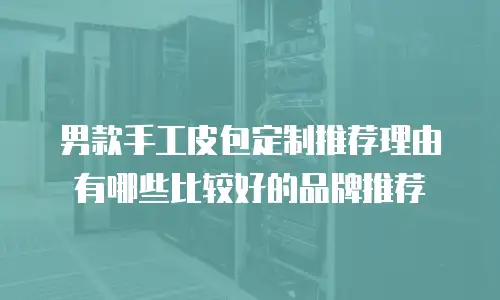 男款手工皮包定制推荐理由有哪些比较好的品牌推荐