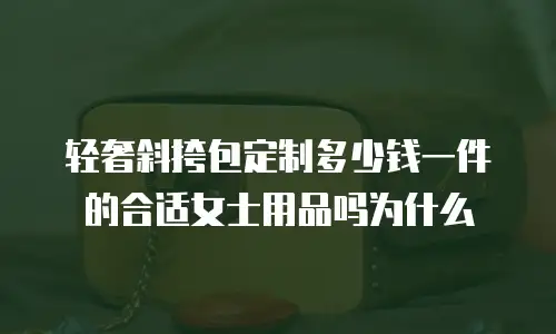 轻奢斜挎包定制多少钱一件的合适女士用品吗为什么
