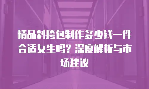 精品斜挎包制作多少钱一件合适女生吗？深度解析与市场建议