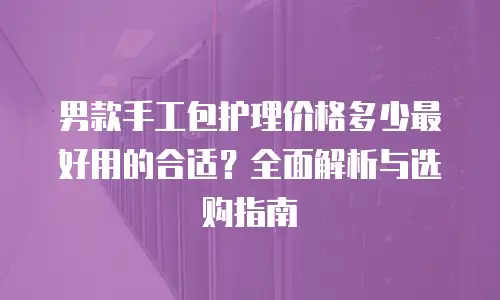 男款手工包护理价格多少最好用的合适？全面解析与选购指南