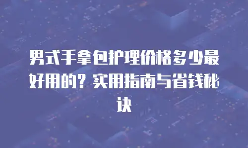 男式手拿包护理价格多少最好用的？实用指南与省钱秘诀