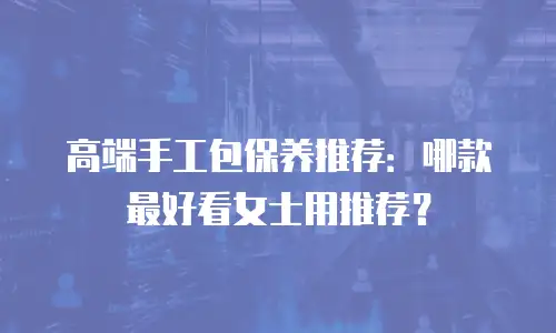 高端手工包保养推荐：哪款最好看女士用推荐？