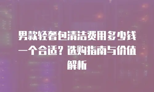 男款轻奢包清洁费用多少钱一个合适？选购指南与价值解析