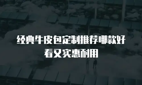 经典牛皮包定制推荐哪款好看又实惠耐用
