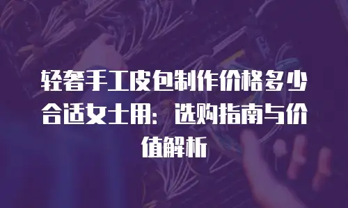 轻奢手工皮包制作价格多少合适女士用：选购指南与价值解析