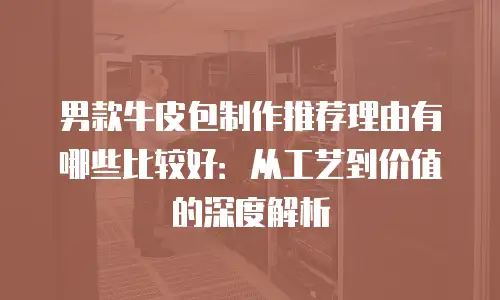 男款牛皮包制作推荐理由有哪些比较好：从工艺到价值的深度解析