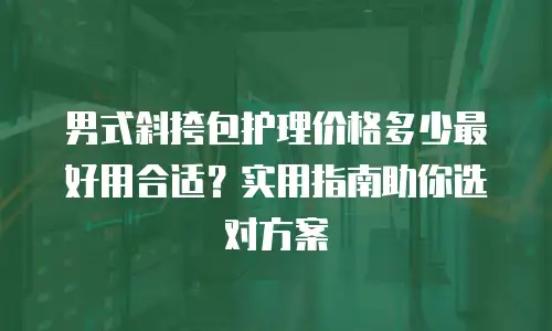 男式斜挎包护理价格多少最好用合适？实用指南助你选对方案