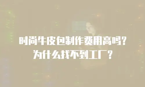 时尚牛皮包制作费用高吗？为什么找不到工厂？