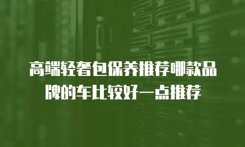 高端轻奢包保养推荐哪款品牌的车比较好一点推荐