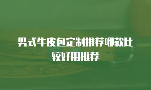 男式牛皮包定制推荐哪款比较好用推荐