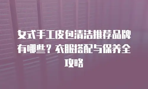 女式手工皮包清洁推荐品牌有哪些？衣服搭配与保养全攻略