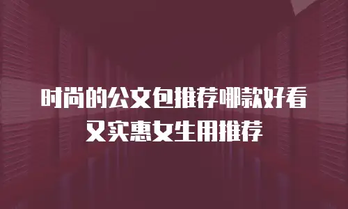 时尚的公文包推荐哪款好看又实惠女生用推荐