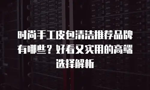 时尚手工皮包清洁推荐品牌有哪些？好看又实用的高端选择解析