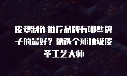 皮塑制作推荐品牌有哪些牌子的最好？精选全球顶级皮革工艺大师