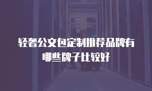 轻奢公文包定制推荐品牌有哪些牌子比较好
