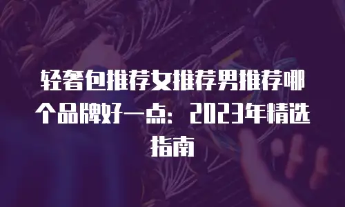 轻奢包推荐女推荐男推荐哪个品牌好一点：2023年精选指南