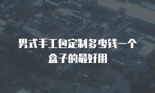 男式手工包定制多少钱一个盒子的最好用
