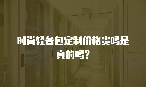 时尚轻奢包定制价格贵吗是真的吗？