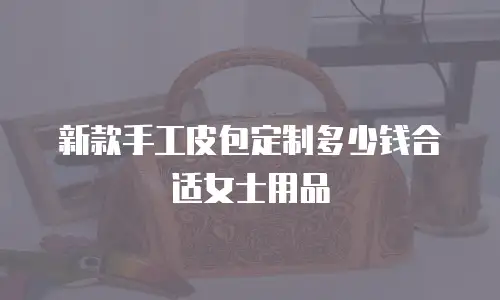 新款手工皮包定制多少钱合适女士用品