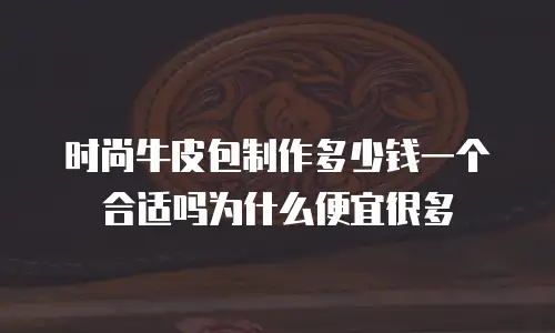 时尚牛皮包制作多少钱一个合适吗为什么便宜很多