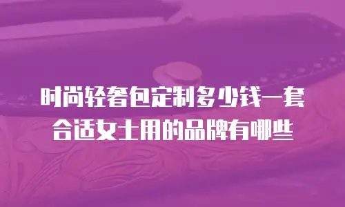 时尚轻奢包定制多少钱一套合适女士用的品牌有哪些