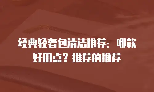 经典轻奢包清洁推荐：哪款好用点？推荐的推荐