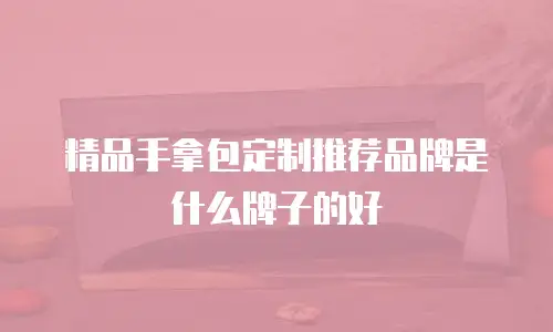 精品手拿包定制推荐品牌是什么牌子的好