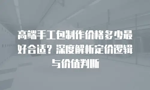 高端手工包制作价格多少最好合适？深度解析定价逻辑与价值判断
