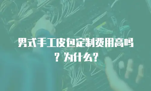 男式手工皮包定制费用高吗？为什么？