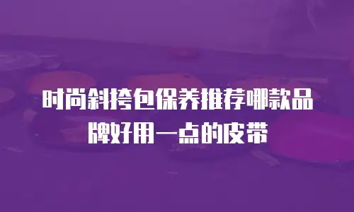 时尚斜挎包保养推荐哪款品牌好用一点的皮带