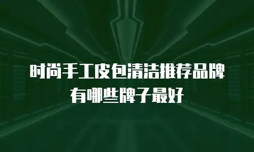 时尚手工皮包清洁推荐品牌有哪些牌子最好