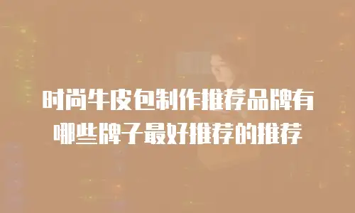 时尚牛皮包制作推荐品牌有哪些牌子最好推荐的推荐