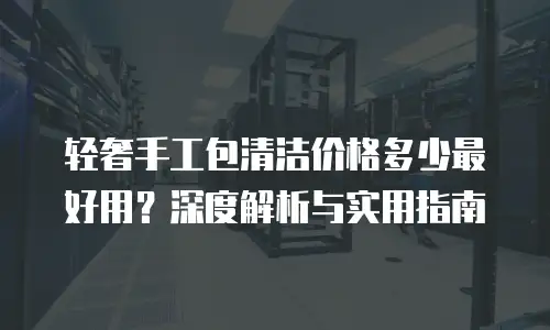 轻奢手工包清洁价格多少最好用？深度解析与实用指南