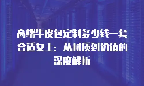 高端牛皮包定制多少钱一套合适女士：从材质到价值的深度解析