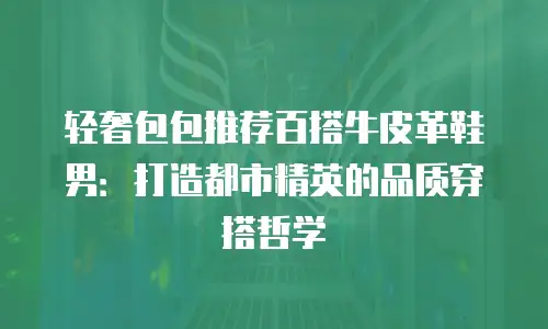 轻奢包包推荐百搭牛皮革鞋男：打造都市精英的品质穿搭哲学