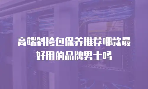 高端斜挎包保养推荐哪款最好用的品牌男士吗