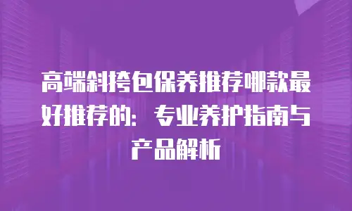 高端斜挎包保养推荐哪款最好推荐的：专业养护指南与产品解析