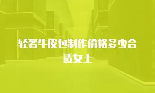 轻奢牛皮包制作价格多少合适女士