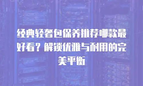 经典轻奢包保养推荐哪款最好看？解锁优雅与耐用的完美平衡
