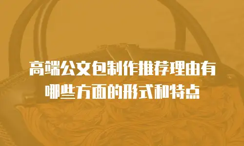 高端公文包制作推荐理由有哪些方面的形式和特点