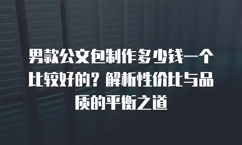 男款公文包制作多少钱一个比较好的？解析性价比与品质的平衡之道