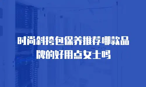 时尚斜挎包保养推荐哪款品牌的好用点女士吗