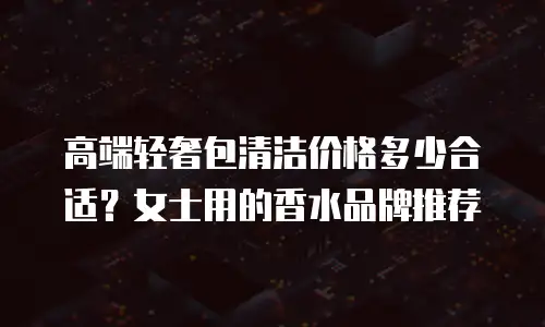 高端轻奢包清洁价格多少合适？女士用的香水品牌推荐